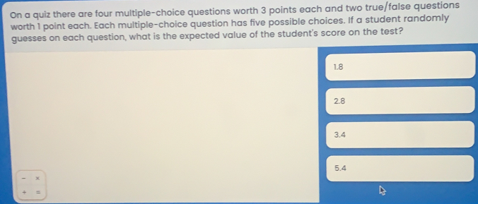 On a quiz there are four multiple-choice questions worth 3 points each and two true/false questions worth 1 point each. Each multiple-choice question has five possible choices. If a student randomly guesses on each question, what is the expected value of the student's score on the test? 1.8 2.8 3.4 5.4 * =
