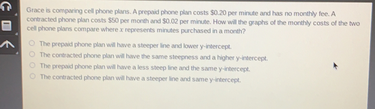 Grace is comparing cell phone plans. A prepaid phone plan costs $ 0.20 per minute and has no monthly fee. A contracted phone plan costs $ 50 per month and $ 0.02 per minute. How will the graphs of the monthly costs of the two cell phone plans compare where x represents minutes purchased in a month? The prepaid phone plan will have a steeper line and lower y-intercept. The contracted phone plan will have the same steepness and a higher y-intercept. The prepaid phone plan will have a less steep line and the same y-intercept. The contracted phone plan will have a steeper line and same y-intercept..