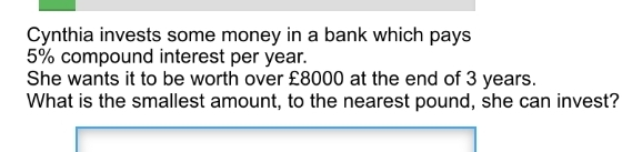 Cynthia invests some money in a bank which pays 5% compound interest per year. She wants it to be worth over £8000 at the end of 3 years. What is the smallest amount, to the nearest pound, she can invest?