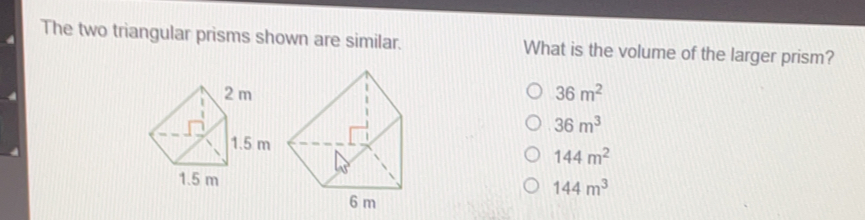 The two triangular prisms shown are similar. What is the volume of the larger prism? 36 m2 36 m3 144 m2 144 m3