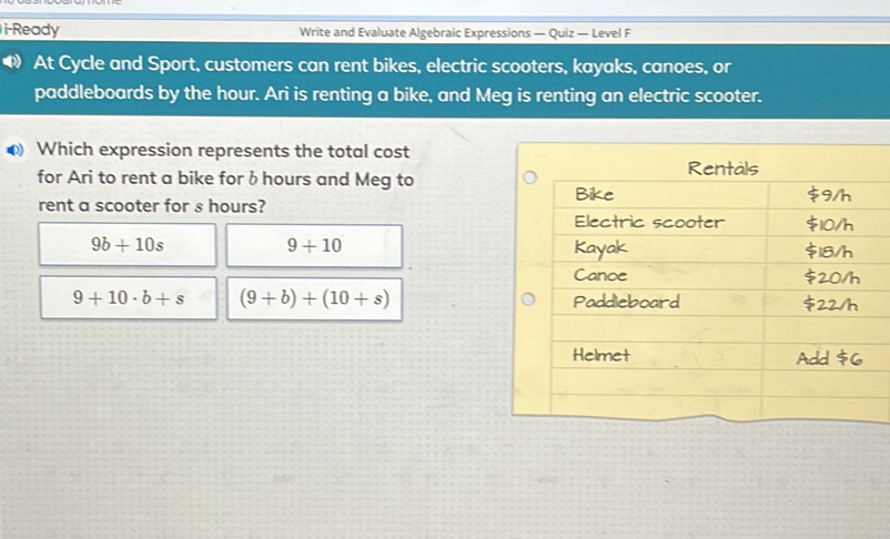 i-Ready Write and Evaluate Algebraic Expressions — Quiz — Level F At Cycle and Sport, customers can rent bikes, electric scooters, kayaks, canoes, or paddleboards by the hour. Ari is renting a bike, and Meg is renting an electric scooter. 0 Which expression represents the total cost for Ari to rent a bike for b hours and Meg to rent a scooter for s hours? 9b+10s 9+10 9+10 . b+s 9+b+10+s